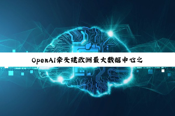OpenAI牵头建欧洲最大数据中心之一